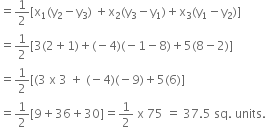 equals 1 half left square bracket straight x subscript 1 left parenthesis straight y subscript 2 minus straight y subscript 3 right parenthesis space plus straight x subscript 2 left parenthesis straight y subscript 3 minus straight y subscript 1 right parenthesis plus straight x subscript 3 left parenthesis straight y subscript 1 minus straight y subscript 2 right parenthesis right square bracket
equals 1 half left square bracket 3 left parenthesis 2 plus 1 right parenthesis plus left parenthesis negative 4 right parenthesis left parenthesis negative 1 minus 8 right parenthesis plus 5 left parenthesis 8 minus 2 right parenthesis right square bracket
equals 1 half left square bracket left parenthesis 3 space straight x space 3 space plus space left parenthesis negative 4 right parenthesis left parenthesis negative 9 right parenthesis plus 5 left parenthesis 6 right parenthesis right square bracket
equals 1 half left square bracket 9 plus 36 plus 30 right square bracket equals 1 half space straight x space 75 space equals space 37.5 space sq. space units.