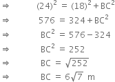 rightwards double arrow space space space space space space space space space space space space left parenthesis 24 right parenthesis squared space equals space left parenthesis 18 right parenthesis squared plus BC squared
rightwards double arrow space space space space space space space space space space space space space 576 space equals space 324 plus BC squared
rightwards double arrow space space space space space space space space space space space space space space BC squared space equals space 576 minus 324
rightwards double arrow space space space space space space space space space space space space space space BC squared space equals space 252
rightwards double arrow space space space space space space space space space space space space space space BC space equals space square root of 252
rightwards double arrow space space space space space space space space space space space space space space BC space equals space 6 square root of 7 space space straight m