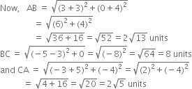 Now comma space space space AB space equals space square root of left parenthesis 3 plus 3 right parenthesis squared plus left parenthesis 0 plus 4 right parenthesis squared end root
space space space space space space space space space space space space space space space space equals space square root of left parenthesis 6 right parenthesis squared plus left parenthesis 4 right parenthesis squared end root
space space space space space space space space space space space space space space space space equals space square root of 36 plus 16 end root equals square root of 52 equals 2 square root of 13 space units
BC thin space equals space square root of left parenthesis negative 5 minus 3 right parenthesis squared plus 0 end root equals square root of left parenthesis negative 8 right parenthesis squared end root equals square root of 64 equals 8 space units
and space CA space equals space square root of left parenthesis negative 3 plus 5 right parenthesis squared plus left parenthesis negative 4 right parenthesis squared end root equals square root of left parenthesis 2 right parenthesis squared plus left parenthesis negative 4 right parenthesis squared end root
space space space space space space space space space space space equals space square root of 4 plus 16 end root equals square root of 20 equals 2 square root of 5 space units