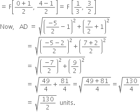 equals space straight F open square brackets fraction numerator 0 plus 1 over denominator 2 end fraction comma space fraction numerator 4 minus 1 over denominator 2 end fraction close square brackets equals space straight F space open square brackets 1 third comma space 3 over 2 close square brackets
Now comma space space space AD space equals space square root of open parentheses fraction numerator negative 5 over denominator 2 end fraction minus 1 close parentheses squared plus open parentheses 7 over 2 plus 1 close parentheses squared end root
space space space space space space space space space space space space space space space space space equals space square root of open parentheses fraction numerator negative 5 minus 2 over denominator 2 end fraction close parentheses squared plus open parentheses fraction numerator 7 plus 2 over denominator 2 end fraction close parentheses squared end root
space space space space space space space space space space space space space space space space space equals space square root of open parentheses fraction numerator negative 7 over denominator 2 end fraction close parentheses squared plus open parentheses 9 over 2 close parentheses squared end root
space space space space space space space space space space space space space space space space space equals space square root of 49 over 4 plus 81 over 4 end root equals square root of fraction numerator 49 plus 81 over denominator 4 end fraction end root equals square root of 130 over 4 end root
space space space space space space space space space space space space space space space space space equals space square root of 130 over 2 end root space space units.