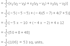 
equals 1 half left square bracket straight x subscript 1 left parenthesis straight y subscript 2 minus straight y subscript 3 right parenthesis plus straight x subscript 2 left parenthesis straight y subscript 3 minus straight y subscript 1 right parenthesis plus straight x subscript 3 left parenthesis straight y subscript 1 minus straight y subscript 2 right parenthesis right square bracket
equals 1 half left square bracket negative 5 left parenthesis negative 5 minus 5 right parenthesis plus left parenthesis negative 4 right parenthesis left parenthesis 5 minus 7 right parenthesis plus 4 left parenthesis 7 plus 5 right parenthesis right square bracket
equals 1 half left square bracket negative 5 space straight x space minus 10 space plus left parenthesis negative 4 space straight x space minus 2 right parenthesis plus 4 space straight x space 12
equals 1 half left square bracket 50 plus 8 plus 48 right square bracket
equals 1 half left square bracket 106 right square bracket space equals space 53 space sq. space units.