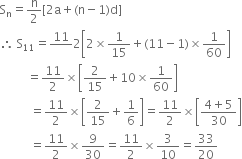 straight S subscript straight n equals straight n over 2 left square bracket 2 straight a plus left parenthesis straight n minus 1 right parenthesis straight d right square bracket
therefore space straight S subscript 11 equals 11 over blank 2 open square brackets 2 cross times 1 over 15 plus left parenthesis 11 minus 1 right parenthesis cross times 1 over 60 close square brackets
space space space space space space space space space equals 11 over 2 cross times open square brackets 2 over 15 plus 10 cross times 1 over 60 close square brackets
space space space space space space space space space space equals 11 over 2 cross times open square brackets 2 over 15 plus 1 over 6 close square brackets equals 11 over 2 cross times open square brackets fraction numerator 4 plus 5 over denominator 30 end fraction close square brackets
space space space space space space space space space space equals 11 over 2 cross times 9 over 30 equals 11 over 2 cross times 3 over 10 equals 33 over 20