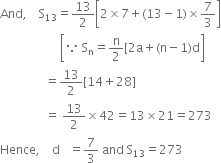 And comma space space space space straight S subscript 13 equals 13 over 2 open square brackets 2 cross times 7 plus left parenthesis 13 minus 1 right parenthesis cross times 7 over 3 close square brackets
space space space space space space space space space space space space space space space space space space space space open square brackets because space straight S subscript straight n equals straight n over 2 left square bracket 2 straight a plus left parenthesis straight n minus 1 right parenthesis straight d close square brackets
space space space space space space space space space space space space space space space equals 13 over 2 left square bracket 14 plus 28 right square bracket
space space space space space space space space space space space space space space space equals space 13 over 2 cross times 42 equals 13 cross times 21 equals 273
Hence comma space space space space straight d space space space equals 7 over 3 space and space straight S subscript 13 equals 273