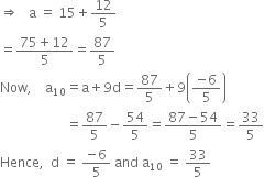 rightwards double arrow space space space straight a space equals space 15 plus 12 over 5
equals fraction numerator 75 plus 12 over denominator 5 end fraction equals 87 over 5
Now comma space space space space straight a subscript 10 equals straight a plus 9 straight d equals 87 over 5 plus 9 open parentheses fraction numerator negative 6 over denominator 5 end fraction close parentheses
space space space space space space space space space space space space space space space space space space space space equals 87 over 5 minus 54 over 5 equals fraction numerator 87 minus 54 over denominator 5 end fraction equals 33 over 5
Hence comma space space straight d space equals space fraction numerator negative 6 over denominator 5 end fraction space and space straight a subscript 10 space equals space 33 over 5