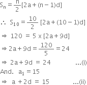 straight S subscript straight n equals straight n over 2 left square bracket 2 straight a plus left parenthesis straight n minus 1 right parenthesis straight d right square bracket
therefore space space straight S subscript 10 equals 10 over 2 space left square bracket 2 straight a plus left parenthesis 10 minus 1 right parenthesis straight d right square bracket
rightwards double arrow space 120 space equals space 5 space straight x space left square bracket 2 straight a plus 9 straight d right square bracket
rightwards double arrow 2 straight a plus 9 straight d equals 120 over 5 equals 24
rightwards double arrow space 2 straight a plus 9 straight d space equals space 24 space space space space space space space space space space space space space space space space... left parenthesis straight i right parenthesis
And. space space space straight a subscript 1 equals 15
rightwards double arrow space space straight a space plus 2 straight d space equals space 15 space space space space space space space space space space space space space space space... left parenthesis ii right parenthesis
