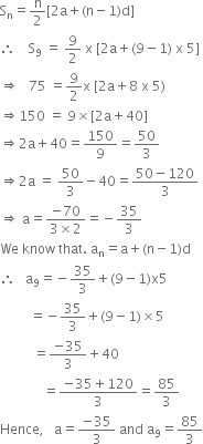 straight S subscript straight n equals straight n over 2 left square bracket 2 straight a plus left parenthesis straight n minus 1 right parenthesis straight d right square bracket
therefore space space space space straight S subscript 9 space equals space 9 over 2 space straight x space left square bracket 2 straight a plus left parenthesis 9 minus 1 right parenthesis space straight x space 5 right square bracket
rightwards double arrow space space space 75 space equals 9 over 2 straight x space left square bracket 2 straight a plus 8 space straight x space 5 right parenthesis
rightwards double arrow 150 space equals space 9 cross times left square bracket 2 straight a plus 40 right square bracket
rightwards double arrow 2 straight a plus 40 equals 150 over 9 equals 50 over 3
rightwards double arrow 2 straight a space equals space 50 over 3 minus 40 equals fraction numerator 50 minus 120 over denominator 3 end fraction
rightwards double arrow space straight a equals fraction numerator negative 70 over denominator 3 cross times 2 end fraction equals negative 35 over 3
We space know space that. space straight a subscript straight n equals straight a plus left parenthesis straight n minus 1 right parenthesis straight d
therefore space space space straight a subscript 9 equals negative 35 over 3 plus left parenthesis 9 minus 1 right parenthesis straight x 5
space space space space space space space space space equals negative 35 over 3 plus left parenthesis 9 minus 1 right parenthesis cross times 5
space space space space space space space space space space equals fraction numerator negative 35 over denominator 3 end fraction plus 40
space space space space space space space space space space space space space equals fraction numerator negative 35 plus 120 over denominator 3 end fraction equals 85 over 3
Hence comma space space space straight a equals fraction numerator negative 35 over denominator 3 end fraction space and space straight a subscript 9 equals 85 over 3