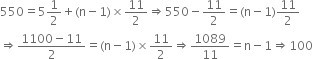 550 equals 5 1 half plus left parenthesis straight n minus 1 right parenthesis cross times 11 over 2 rightwards double arrow 550 minus 11 over 2 equals left parenthesis straight n minus 1 right parenthesis 11 over 2
rightwards double arrow fraction numerator 1100 minus 11 over denominator 2 end fraction equals left parenthesis straight n minus 1 right parenthesis cross times 11 over 2 rightwards double arrow 1089 over 11 equals straight n minus 1 rightwards double arrow 100