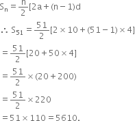 
straight S subscript straight n equals straight n over 2 left square bracket 2 straight a plus left parenthesis straight n minus 1 right parenthesis straight d
therefore space straight S subscript 51 equals 51 over 2 left square bracket 2 cross times 10 plus left parenthesis 51 minus 1 right parenthesis cross times 4 right square bracket
equals 51 over 2 left square bracket 20 plus 50 cross times 4 right square bracket
equals 51 over 2 cross times left parenthesis 20 plus 200 right parenthesis
equals 51 over 2 cross times 220
equals 51 cross times 110 equals 5610.