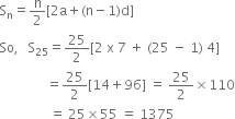 straight S subscript straight n equals straight n over 2 left square bracket 2 straight a plus left parenthesis straight n minus 1 right parenthesis straight d right square bracket
So comma space space space straight S subscript 25 equals 25 over 2 left square bracket 2 space straight x space 7 space plus space left parenthesis 25 space minus space 1 right parenthesis space 4 right square bracket
space space space space space space space space space space space space space space equals 25 over 2 left square bracket 14 plus 96 right square bracket space equals space 25 over 2 cross times 110
space space space space space space space space space space space space space space space equals space 25 cross times 55 space equals space 1375