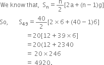 We space know space that comma space space straight S subscript straight n equals straight n over 2 left square bracket 2 straight a plus left parenthesis straight n minus 1 right parenthesis straight g right square bracket
So comma space space space space space space space straight S subscript 49 equals 40 over 2 left square bracket 2 cross times 6 plus left parenthesis 40 minus 1 right parenthesis 6 right square bracket
space space space space space space space space space space space space space space space space space equals 20 left square bracket 12 plus 39 cross times 6 right square bracket
space space space space space space space space space space space space space space space space space equals 20 left parenthesis 12 plus 2340
space space space space space space space space space space space space space space space space space equals space 20 cross times 246
space space space space space space space space space space space space space space space space space equals space 4920.