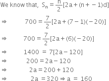 We space know space that comma space space straight S subscript straight n equals straight n over 2 left square bracket 2 straight a plus left parenthesis straight n plus negative 1 right parenthesis straight d right square bracket
rightwards double arrow space space space space space space space space space space space 700 equals 7 over 2 left square bracket 2 straight a plus left parenthesis 7 minus 1 right parenthesis left parenthesis negative 20 right parenthesis right square bracket
rightwards double arrow space space space space space space space space space space 700 equals 7 over 2 left square bracket 2 straight a plus left parenthesis 6 right parenthesis left parenthesis negative 20 right parenthesis right square bracket
rightwards double arrow space space space space space space space space space space 1400 space equals space 7 left square bracket 2 straight a minus 120 right square bracket
rightwards double arrow space space space space space space space space space space space space 200 equals 2 straight a minus 120
rightwards double arrow space space space space space space space space space space space space space space 2 straight a equals 200 plus 120
rightwards double arrow space space space space space space space space space space space space space space space 2 straight a space equals 320 rightwards double arrow straight a space equals space 160