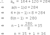 therefore space space space space space space space straight a subscript straight n space equals space 164 plus 120 equals 284
rightwards double arrow space space space space space space space straight a left parenthesis straight n minus 1 right parenthesis straight d equals 284
rightwards double arrow space space space space space space 4 plus left parenthesis straight n minus 1 right parenthesis cross times 8 equals 284
rightwards double arrow space space space space space space 8 left parenthesis straight n minus 1 right parenthesis space equals space 280
rightwards double arrow space space space space space space space straight n minus 1 equals 280 over 8 equals 35
rightwards double arrow space space space space space space space space space space straight n space equals space 35 space plus space 1 space equals space 36