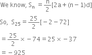 We space know comma space straight S subscript straight n space equals straight n over 2 left square bracket 2 straight a plus left parenthesis straight n minus 1 right parenthesis straight d right square bracket
So comma space space straight S subscript 25 equals 25 over 2 left square bracket negative 2 minus 72 right square bracket
equals 25 over 2 cross times negative 74 equals 25 cross times negative 37
equals negative 925