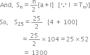 And comma space space straight S subscript straight n equals straight n over 2 left square bracket straight a plus straight l right square bracket space space space left square bracket because space straight l space equals straight T subscript straight n right parenthesis right square bracket
So comma space space space space straight S subscript 25 equals 25 over 2 space space space left square bracket 4 space plus space 100 right square bracket
space space space space space space space space space space space space space space equals 25 over 2 cross times 104 equals 25 cross times 52
space space space space space space space space space space space space space space space equals space 1300