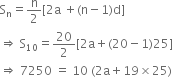 straight S subscript straight n equals straight n over 2 left square bracket 2 straight a space plus left parenthesis straight n minus 1 right parenthesis straight d right square bracket
rightwards double arrow space straight S subscript 10 equals 20 over 2 left square bracket 2 straight a plus left parenthesis 20 minus 1 right parenthesis 25 right square bracket
rightwards double arrow space 7250 space equals space 10 space left parenthesis 2 straight a plus 19 cross times 25 right parenthesis