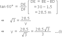 tan space 60 degree space equals space DE over DF space open square brackets table row cell DE space equals space BE minus BD end cell row cell equals 30 minus 1.5 end cell row cell equals 28.5 space straight m end cell end table close square brackets
rightwards double arrow space space space space space square root of 3 equals fraction numerator 28.5 over denominator straight y end fraction
rightwards double arrow space space space space space space straight y space equals space fraction numerator 28.5 over denominator square root of 3 end fraction equals fraction numerator 28.5 square root of 3 over denominator 3 end fraction space space space space... left parenthesis straight i right parenthesis