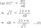 tan space 60 degree space space equals space BD over AB
rightwards double arrow space space square root of 3 space equals space fraction numerator 20 plus straight h over denominator AB end fraction
rightwards double arrow space space AB space equals space fraction numerator 20 plus straight h over denominator square root of 3 end fraction space space space space... left parenthesis ii right parenthesis