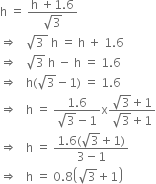 straight h space equals space fraction numerator straight h space plus 1.6 over denominator square root of 3 end fraction
rightwards double arrow space space space square root of 3 space end root space straight h space equals space straight h space plus space 1.6
rightwards double arrow space space space square root of 3 space straight h space minus space straight h space equals space 1.6
rightwards double arrow space space space straight h left parenthesis square root of 3 minus 1 right parenthesis space equals space 1.6
rightwards double arrow space space space straight h space equals space fraction numerator 1.6 over denominator square root of 3 minus 1 end fraction straight x fraction numerator square root of 3 plus 1 over denominator square root of 3 plus 1 end fraction
rightwards double arrow space space space straight h space equals space fraction numerator 1.6 left parenthesis square root of 3 plus 1 right parenthesis over denominator 3 minus 1 end fraction
rightwards double arrow space space space straight h space equals space 0.8 open parentheses square root of 3 plus 1 close parentheses