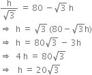 fraction numerator straight h over denominator square root of 3 end fraction space equals space 80 space minus square root of 3 space straight h
rightwards double arrow space space straight h space equals space square root of 3 space left parenthesis 80 minus square root of 3 straight h right parenthesis
rightwards double arrow space space straight h space equals space 80 square root of 3 space minus space 3 straight h
rightwards double arrow space space 4 space straight h space equals space 80 square root of 3
rightwards double arrow space space space straight h space equals space 20 square root of 3