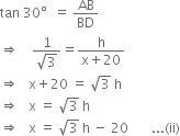 tan space 30 degree space space equals space AB over BD
rightwards double arrow space space space space fraction numerator 1 over denominator square root of 3 end fraction equals fraction numerator straight h over denominator straight x plus 20 end fraction
rightwards double arrow space space space straight x plus 20 space equals space square root of 3 space straight h
rightwards double arrow space space space straight x space equals space square root of 3 space straight h space
rightwards double arrow space space space straight x space equals space square root of 3 space straight h space minus space 20 space space space space space space space... left parenthesis ii right parenthesis