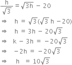 fraction numerator straight h over denominator square root of 3 end fraction equals square root of 3 straight h end root space minus space 20
rightwards double arrow space space space space straight h space equals space square root of 3 left parenthesis square root of 3 space straight h space minus 20 right parenthesis
rightwards double arrow space space space space straight h space equals space 3 straight h space minus space 20 square root of 3
rightwards double arrow space space space straight k space minus space 3 straight h space equals space minus 20 square root of 3
rightwards double arrow space space space minus 2 straight h space equals space minus 20 square root of 3
rightwards double arrow space space space space space straight h space space space equals space 10 square root of 3