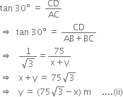 tan space 30 degree space equals space CD over AC
rightwards double arrow space space tan space 30 degree space equals space fraction numerator CD over denominator AB plus BC end fraction
rightwards double arrow space space space fraction numerator 1 over denominator square root of 3 end fraction equals fraction numerator 75 over denominator straight x plus straight y end fraction
rightwards double arrow space space space straight x plus straight y space equals space 75 square root of 3
rightwards double arrow space space space straight y space equals space left parenthesis 75 square root of 3 minus straight x right parenthesis space straight m space space space space space.... left parenthesis ii right parenthesis