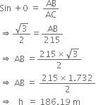 Sin space plus 0 space equals space AB over AC
rightwards double arrow fraction numerator square root of 3 over denominator 2 end fraction equals AB over 215
rightwards double arrow space AB space equals fraction numerator 215 cross times square root of 3 over denominator 2 end fraction
rightwards double arrow space AB space equals space fraction numerator 215 cross times 1.732 over denominator 2 end fraction
rightwards double arrow space space space straight h space space equals space 186.19 space straight m
