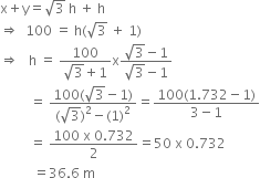 straight x plus straight y equals square root of 3 space straight h space plus space straight h
rightwards double arrow space space 100 space equals space straight h left parenthesis square root of 3 space plus space 1 right parenthesis
rightwards double arrow space space space straight h space equals space fraction numerator 100 over denominator square root of 3 plus 1 end fraction straight x fraction numerator square root of 3 minus 1 over denominator square root of 3 minus 1 end fraction
space space space space space space space space space equals space fraction numerator 100 left parenthesis square root of 3 minus 1 right parenthesis over denominator left parenthesis square root of 3 right parenthesis squared minus left parenthesis 1 right parenthesis squared end fraction equals fraction numerator 100 left parenthesis 1.732 minus 1 right parenthesis over denominator 3 minus 1 end fraction
space space space space space space space space space equals space fraction numerator 100 space straight x space 0.732 over denominator 2 end fraction equals 50 space straight x space 0.732
space space space space space space space space space space equals 36.6 space straight m