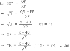 tan space 60 degree space space equals space QP over XP
rightwards double arrow space space square root of 3 space equals space fraction numerator QR space plus PR over denominator XP end fraction
rightwards double arrow space space square root of 3 space equals space fraction numerator straight x plus 40 over denominator XP end fraction space space space space space space left square bracket XY equals PR right square bracket
rightwards double arrow space space XP space equals space fraction numerator straight x plus 40 over denominator square root of 3 end fraction
rightwards double arrow space space YR space equals space fraction numerator straight x plus 40 over denominator square root of 3 end fraction space space space left square bracket because space XP space equals space YR right square bracket space space space space.... left parenthesis ii right parenthesis space