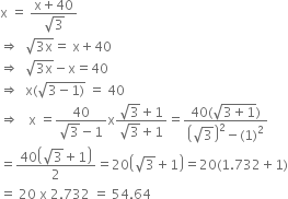 straight x space equals space fraction numerator straight x plus 40 over denominator square root of 3 end fraction
rightwards double arrow space space square root of 3 straight x end root equals space straight x plus 40
rightwards double arrow space space square root of 3 straight x end root minus straight x equals 40
rightwards double arrow space space straight x left parenthesis square root of 3 minus 1 right parenthesis end root space equals space 40
rightwards double arrow space space space straight x space equals fraction numerator 40 over denominator square root of 3 minus 1 end fraction straight x fraction numerator square root of 3 plus 1 over denominator square root of 3 plus 1 end fraction equals fraction numerator 40 left parenthesis square root of 3 plus 1 end root right parenthesis over denominator open parentheses square root of 3 close parentheses squared minus left parenthesis 1 right parenthesis squared end fraction
equals fraction numerator 40 open parentheses square root of 3 plus 1 close parentheses over denominator 2 end fraction equals 20 open parentheses square root of 3 plus 1 close parentheses equals 20 left parenthesis 1.732 plus 1 right parenthesis
equals space 20 space straight x space 2.732 space equals space 54.64