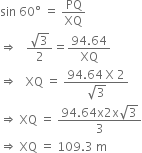 sin space 60 degree space equals space PQ over XQ
rightwards double arrow space space space fraction numerator square root of 3 over denominator 2 end fraction equals fraction numerator 94.64 over denominator XQ end fraction
rightwards double arrow space space space XQ space equals space fraction numerator 94.64 space straight X space 2 over denominator square root of 3 end fraction
rightwards double arrow space XQ space equals space fraction numerator 94.64 straight x 2 straight x square root of 3 over denominator 3 end fraction
rightwards double arrow space XQ space equals space 109.3 space straight m