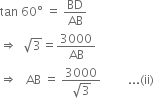 tan space 60 degree space equals space BD over AB
rightwards double arrow space space square root of 3 equals 3000 over AB
rightwards double arrow space space space AB space equals space fraction numerator 3000 over denominator square root of 3 end fraction space space space space space space space space space... left parenthesis ii right parenthesis