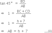 tan space 45 degree space space equals space BD over AB
rightwards double arrow space space space 1 space equals space fraction numerator BC plus CD over denominator AB end fraction
rightwards double arrow space space space 1 space equals space fraction numerator straight h plus 7 over denominator AB end fraction
rightwards double arrow space space space AB space equals space straight h space plus space 7 space space space space space space space space space space space space space space space space space space space... left parenthesis ii right parenthesis