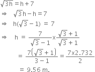 square root of 3 straight h end root equals straight h plus 7
rightwards double arrow space space space square root of 3 straight h minus straight h equals 7
rightwards double arrow space space space straight h left parenthesis square root of 3 minus 1 right parenthesis space equals space 7
rightwards double arrow space space space space straight h space equals space fraction numerator 7 over denominator square root of 3 minus 1 end fraction straight x fraction numerator square root of 3 plus 1 over denominator square root of 3 plus 1 end fraction
space space space space space space space space space space space equals space fraction numerator 7 open parentheses square root of 3 plus 1 close parentheses over denominator 3 minus 1 end fraction equals fraction numerator 7 straight x 2.732 over denominator 2 end fraction
space space space space space space space space space space space space equals space 9.56 space straight m.