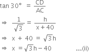 tan space 30 degree space space equals space CD over AC
rightwards double arrow space space fraction numerator 1 over denominator square root of 3 end fraction equals space fraction numerator straight h over denominator straight x plus 40 end fraction
rightwards double arrow space space straight x space plus space 40 space equals space square root of 3 straight h
rightwards double arrow space space straight x space equals square root of 3 straight h minus 40 space space space space space space space space space space space space space space space space... left parenthesis ii right parenthesis