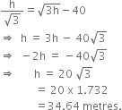 fraction numerator straight h over denominator square root of 3 end fraction equals square root of 3 straight h end root minus 40
rightwards double arrow space space straight h space equals space 3 straight h space minus space 40 square root of 3
rightwards double arrow space space minus 2 straight h space equals space minus 40 square root of 3
rightwards double arrow space space space space space space space straight h space equals space 20 space square root of 3
space space space space space space space space space space space space space equals space 20 space straight x space 1.732
space space space space space space space space space space space space space equals 34.64 space metres.