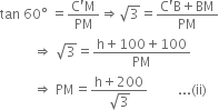 tan space 60 degree space equals fraction numerator straight C apostrophe straight M over denominator PM end fraction rightwards double arrow square root of 3 equals fraction numerator straight C apostrophe straight B plus BM over denominator PM end fraction
space space space space space space space space space space rightwards double arrow space square root of 3 equals fraction numerator straight h plus 100 plus 100 over denominator PM end fraction
space space space space space space space space space space rightwards double arrow space PM equals fraction numerator straight h plus 200 over denominator square root of 3 end fraction space space space space space space space space space... left parenthesis ii right parenthesis