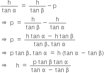 fraction numerator straight h over denominator tan space straight alpha end fraction space equals space fraction numerator straight h over denominator tan space straight beta end fraction minus straight p
rightwards double arrow space straight p space equals space fraction numerator straight h over denominator tan space straight beta end fraction minus fraction numerator straight h over denominator tan space straight alpha end fraction
rightwards double arrow space straight p space equals space fraction numerator straight h space tan space straight alpha space minus space straight h space tan space straight beta over denominator tan space straight beta. space tan space straight alpha end fraction
rightwards double arrow space straight p space tan space straight beta. space tan space straight alpha space equals space straight h space left parenthesis tan space straight alpha space minus space tan space straight beta right parenthesis
rightwards double arrow space space space space space straight h space equals space fraction numerator straight p space tan space straight beta space tan space straight alpha over denominator tan space straight alpha space minus space tan space straight beta end fraction