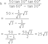 straight h space equals space fraction numerator 50 space tan space 30 degree space tan space 60 degree over denominator tan space 60 degree space minus space tan space 30 degree end fraction
equals space fraction numerator 50 cross times begin display style fraction numerator 1 over denominator square root of 3 end fraction end style square root of 3 over denominator square root of 3 minus begin display style fraction numerator 1 over denominator square root of 3 end fraction end style end fraction
equals fraction numerator 50 over denominator begin display style fraction numerator 3 minus 1 over denominator square root of 3 end fraction end style end fraction equals fraction numerator 50 square root of 3 over denominator 2 end fraction equals 25 square root of 3