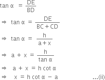 tan space straight alpha space space equals space DE over BD
rightwards double arrow space space tan space straight alpha space equals space fraction numerator DE over denominator BC plus CD end fraction
rightwards double arrow space space tan space straight alpha space equals space space fraction numerator straight h over denominator straight a plus straight x end fraction
rightwards double arrow space space straight a space plus space straight x space equals space fraction numerator straight h over denominator tan space straight alpha end fraction
rightwards double arrow space space space straight a space plus space straight x space equals space straight h space cot space straight alpha
rightwards double arrow space space space space straight x space equals space straight h space cot space straight alpha space minus space straight a space space space space space space space space space space space space space space space space space space space space space space space space... left parenthesis ii right parenthesis