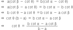 rightwards double arrow space space straight a left parenthesis cot space straight beta space minus space cot space straight theta right parenthesis space equals space straight b left parenthesis cot space straight alpha space minus space cot space straight theta right parenthesis
rightwards double arrow space space straight a left parenthesis cot space straight beta space minus space straight a space cot space straight theta right parenthesis space equals space straight b space cot space straight alpha space minus space straight b space cot space straight theta
rightwards double arrow space space straight b space cot space straight theta space minus straight a space cot space straight theta space equals straight b space cot space straight alpha space minus space straight a space cot space straight beta
rightwards double arrow space cot space straight theta space left parenthesis straight b minus straight a right parenthesis space equals space straight b space cot space straight alpha minus space straight a space cot space straight beta
rightwards double arrow space space space space space space space cot space straight theta space equals space fraction numerator straight b space cot space straight alpha space minus space straight a space cot space straight beta over denominator straight b minus straight a end fraction