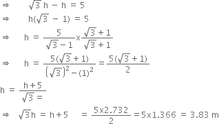 rightwards double arrow space space space space space space space space square root of 3 space straight h space minus space straight h space equals space 5
rightwards double arrow space space space space space space space space straight h left parenthesis square root of 3 space minus space 1 right parenthesis space equals space 5
rightwards double arrow space space space space space space straight h space equals space fraction numerator 5 over denominator square root of 3 minus 1 end fraction straight x fraction numerator square root of 3 plus 1 over denominator square root of 3 plus 1 end fraction
rightwards double arrow space space space space space space straight h space equals space fraction numerator 5 left parenthesis square root of 3 plus 1 right parenthesis over denominator open parentheses square root of 3 close parentheses squared minus left parenthesis 1 right parenthesis squared end fraction equals fraction numerator 5 left parenthesis square root of 3 plus 1 right parenthesis over denominator 2 end fraction
straight h space equals space fraction numerator straight h plus 5 over denominator square root of 3 equals end fraction
rightwards double arrow space space space square root of 3 straight h space equals space straight h plus 5 space space space space space equals space fraction numerator 5 straight x 2.732 over denominator 2 end fraction equals 5 straight x 1.366 space equals space 3.83 space straight m