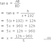 tan space straight alpha space equals space AB over BD
rightwards double arrow space space tan space straight alpha space equals space fraction numerator straight h over denominator straight x plus 192 end fraction
rightwards double arrow space space 5 left parenthesis straight x plus 192 right parenthesis space equals space 12 straight h
rightwards double arrow space space 5 straight x space plus space 960 space equals space 12 straight h
rightwards double arrow space space 5 straight x space equals space 12 straight h space minus space 960
rightwards double arrow space space straight x space equals space fraction numerator 12 straight h minus 960 over denominator 5 end fraction space space space space space space space space space space space space... left parenthesis ii right parenthesis
