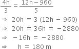 fraction numerator 4 straight h over denominator 3 end fraction equals fraction numerator 12 straight h minus 960 over denominator 5 end fraction
rightwards double arrow space space 20 straight h space equals space 3 space left parenthesis 12 straight h space minus space 960 right parenthesis
rightwards double arrow space space 20 straight h space equals space 36 straight h space equals space minus 2880
rightwards double arrow space space minus 16 straight h space equals space minus 2880
rightwards double arrow space space space space space space straight h space equals space 180 space straight m