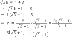 square root of 3 straight h space equals space straight h space plus 8
rightwards double arrow space space square root of 3 space straight h space minus straight h space equals space 8
rightwards double arrow space space straight h left parenthesis square root of 3 minus 1 right parenthesis space equals space 8
rightwards double arrow space space straight h space equals space fraction numerator 8 over denominator square root of 3 minus 1 end fraction straight x fraction numerator square root of 3 plus 1 over denominator square root of 3 plus 1 end fraction equals fraction numerator 8 left parenthesis square root of 3 plus 1 right parenthesis over denominator 3 minus 1 end fraction
equals space fraction numerator 8 open parentheses square root of 3 plus 1 close parentheses over denominator 2 end fraction equals 4 open parentheses square root of 3 plus 1 close parentheses