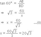 tan space 60 degree space equals space AB over BD
rightwards double arrow space space space square root of 3 space equals space 60 over straight x
rightwards double arrow space space straight x space equals space fraction numerator 60 over denominator square root of 3 end fraction space space space space space space space space space space space space space space... left parenthesis ii right parenthesis
straight x equals fraction numerator 60 square root of 3 over denominator 3 end fraction equals 20 square root of 3