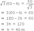 square root of 3 left parenthesis 60 minus straight h right parenthesis space equals space fraction numerator 60 over denominator square root of 3 end fraction
rightwards double arrow space 3 left parenthesis 60 minus straight h right parenthesis space equals space 60
rightwards double arrow space 180 minus 3 straight h space equals space 60
rightwards double arrow space 3 straight h space equals space 120
rightwards double arrow space space straight h space equals space 40 space straight m