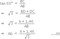 tan space 60 degree space equals space BC over AB
rightwards double arrow space space space square root of 3 space equals space fraction numerator BD plus DC over denominator AB end fraction
rightwards double arrow space space space square root of 3 equals fraction numerator straight h plus 1.46 over denominator AB end fraction
rightwards double arrow space space space Ab space equals space fraction numerator straight h plus 1.46 over denominator square root of 3 end fraction space space space space space space space space space space space space space space space space space.... left parenthesis ii right parenthesis