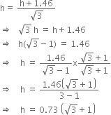 straight h equals space fraction numerator straight h plus 1.46 over denominator square root of 3 end fraction
rightwards double arrow space space space square root of 3 space straight h space equals space straight h plus 1.46
rightwards double arrow space space space straight h left parenthesis square root of 3 minus 1 right parenthesis space equals space 1.46
rightwards double arrow space space space space straight h space equals space fraction numerator 1.46 over denominator square root of 3 minus 1 end fraction straight x fraction numerator square root of 3 plus 1 over denominator square root of 3 plus 1 end fraction
rightwards double arrow space space space space straight h space equals space fraction numerator 1.46 open parentheses square root of 3 plus 1 close parentheses over denominator 3 minus 1 end fraction
rightwards double arrow space space space space straight h space equals space 0.73 space open parentheses square root of 3 plus 1 close parentheses