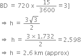 BD space equals space 720 space straight x space fraction numerator 15 over denominator space 3600 end fraction equals 3 right square bracket
rightwards double arrow space straight h space equals space fraction numerator 3 square root of 3 over denominator 2 end fraction
rightwards double arrow space space straight h space equals space fraction numerator 3 cross times 1.732 over denominator 2 end fraction equals 2.598
rightwards double arrow space straight h space equals space 2.6 space km space left parenthesis approx right parenthesis